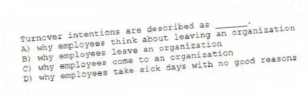 Turnover intentions are described as ______.
A) why employees think about leaving an organization
B) why employees leave an organization
C) why employees come to an organization
D) why employees take sick days with no good reasons