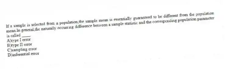 If a sample is selected from a population,the sample mean is essentially guaranteed to be different from the population mean.In general,the naturally occurring difference between a sample statistic and the corresponding population parameter is called ____.
A)type I error
B)type II error
C)sampling error
D)inferential error