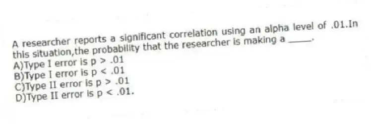A researcher reports a significant correlation using an alpha level of .01.In this situation,the probability that the researcher is making a ____.
A)Type I error is p > .01
B)Type I error is p < .01
C)Type II error is p > .01
D)Type II error is p < .01.