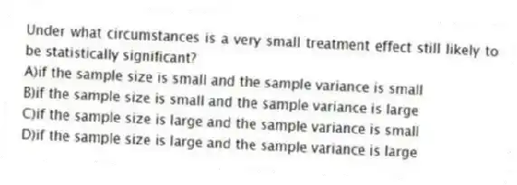 Under what circumstances is a very small treatment effect still likely to be statistically significant?
A)if the sample size is small and the sample variance is small
B)if the sample size is small and the sample variance is large
C)if the sample size is large and the sample variance is small
D)if the sample size is large and the sample variance is large