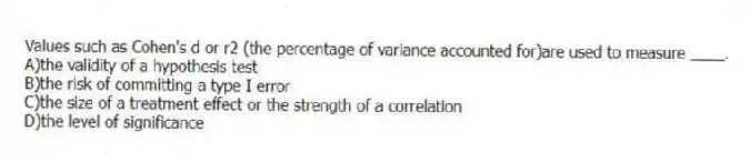 Values such as Cohen's d or r2 (the percentage of variance accounted for)are used to measure ____.
A)the validity of a hypothesis test
B)the risk of committing a type I error
C)the size of a treatment effect or the strength of a correlation
D)the level of significance