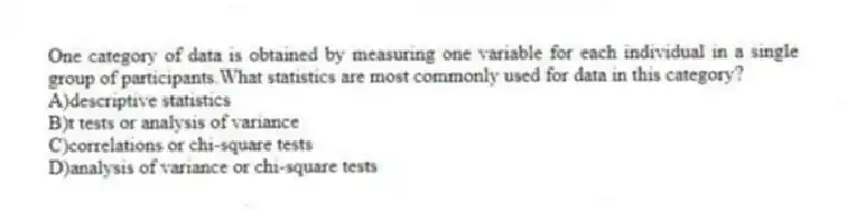 One category of data is obtained by measuring one variable for each individual in a single group of participants.What statistics are most commonly used for data in this category?
A)descriptive statistics
B)t tests or analysis of variance
C)correlations or chi-square tests
D)analysis of variance or chi-square tests