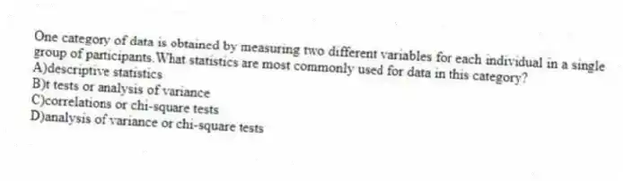 One category of data is obtained by measuring two different variables for each individual in a single group of participants.What statistics are most commonly used for data in this category?
A)descriptive statistics
B)t tests or analysis of variance
C)correlations or chi-square tests
D)analysis of variance or chi-square tests