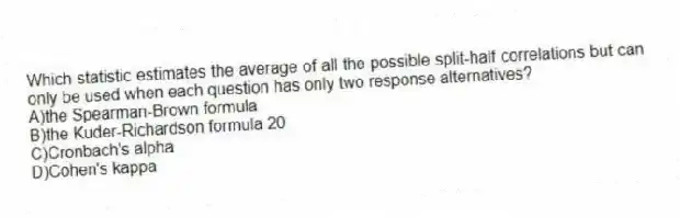 Which statistic estimates the average of all the possible split-half correlations but can only be used when each question has only two response alternatives?
A)​the Spearman-Brown formula
B)​the Kuder-Richardson formula 20
C)Cronbach's alpha
D)​Cohen's kappa