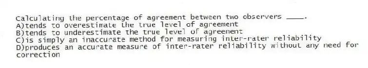 Calculating the percentage of agreement between two observers ____.​
A)​tends to overestimate the true level of agreement
B)​tends to underestimate the true level of agreement
C)is simply an inaccurate method for measuring inter-rater reliability
D)produces an accurate measure of inter-rater reliability without any need for correction