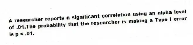A researcher reports a significant correlation using an alpha level of .01.The probability that the researcher is making a Type I error is p < .01.