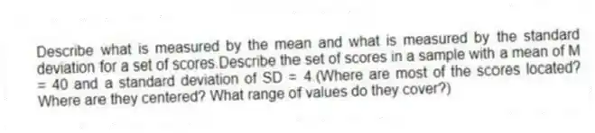 Describe what is measured by the mean and what is measured by the standard deviation for a set of scores.Describe the set of scores in a sample with a mean of M = 40 and a standard deviation of SD = 4.(Where are most of the scores located? Where are they centered? What range of values do they cover?)