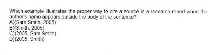 Which example illustrates the proper way to cite a source in a research report when the author's name appears outside the body of the sentence?
A)(Sam Smith, 2005)
B)(Smith, 2005)
C)(2005, Sam Smith)
D)(2005, Smith)