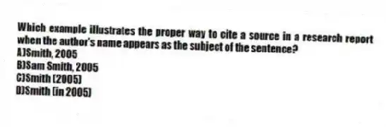 Which example illustrates the proper way to cite a source in a research report when the author's name appears as the subject of the sentence?
A)Smith, 2005
B)Sam Smith, 2005
C)Smith (2005)
D)Smith (in 2005)