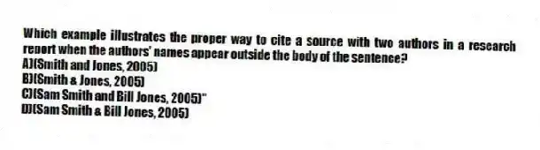 Which example illustrates the proper way to cite a source with two authors in a research report when the authors' names appear outside the body of the sentence?
A)(Smith and Jones, 2005)
B)(Smith & Jones, 2005)
C)(Sam Smith and Bill Jones, 2005)"
D)(Sam Smith & Bill Jones, 2005)