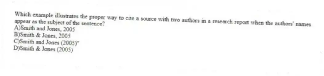 Which example illustrates the proper way to cite a source with two authors in a research report when the authors' names appear as the subject of the sentence?
A)Smith and Jones, 2005
B)Smith & Jones, 2005
C)Smith and Jones (2005)"
D)Smith & Jones (2005)