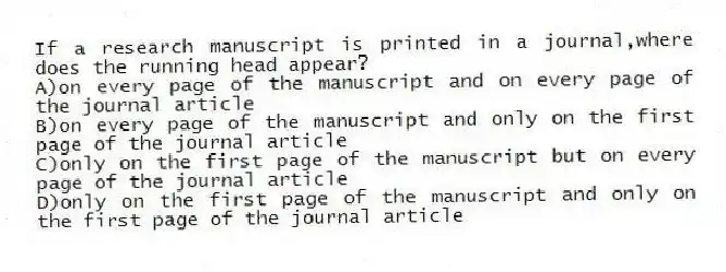 If a research manuscript is printed in a journal,where does the running head appear?
A)on every page of the manuscript and on every page of the journal article
B)on every page of the manuscript and only on the first page of the journal article
C)only on the first page of the manuscript but on every page of the journal article
D)only on the first page of the manuscript and only on the first page of the journal article