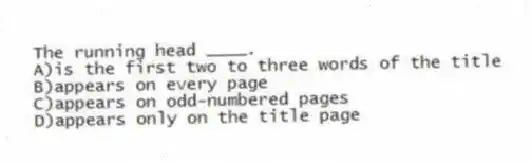The running head ____.
A)is the first two to three words of the title
B)appears on every page
C)appears on odd-numbered pages
D)appears only on the title page