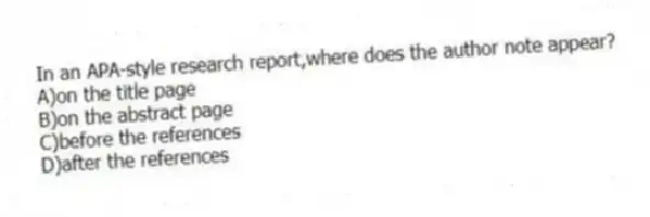 In an APA-style research report,where does the author note appear?
A)on the title page
B)on the abstract page
C)before the references
D)after the references