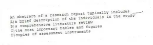 An abstract of a research report typically includes ____.
A)a brief description of the individuals in the study
B)a comprehensive literature review
C)the most important tables and figures
D)copies of assessment instruments