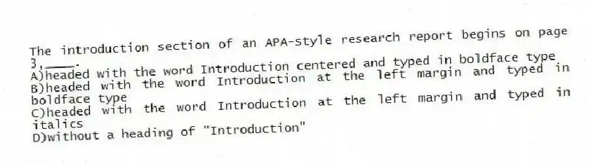 The introduction section of an APA-style research report begins on page 3,____.
A)headed with the word Introduction centered and typed in boldface type
B)headed with the word Introduction at the left margin and typed in boldface type
C)headed with the word Introduction at the left margin and typed in italics
D)without a heading of "Introduction"