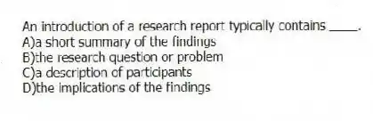 An introduction of a research report typically contains ____.
A)a short summary of the findings
B)the research question or problem
C)a description of participants
D)the implications of the findings