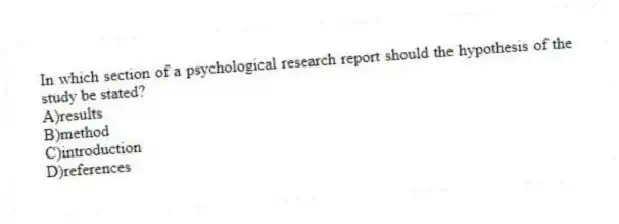 In which section of a psychological research report should the hypothesis of the study be stated?
A)results
B)method
C)introduction
D)references