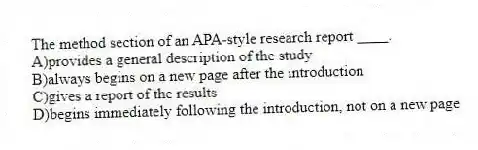 The method section of an APA-style research report ____.
A)provides a general description of the study
B)always begins on a new page after the introduction
C)gives a report of the results
D)begins immediately following the introduction, not on a new page