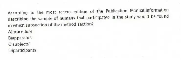 According to the most recent edition of the Publication Manual,information describing the sample of humans that participated in the study would be found in which subsection of the method section?
A)procedure
B)apparatus
C)subjects"
D)participants