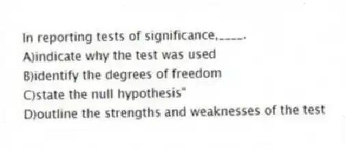 In reporting tests of significance,____.
A)indicate why the test was used
B)identify the degrees of freedom
C)state the null hypothesis"
D)outline the strengths and weaknesses of the test