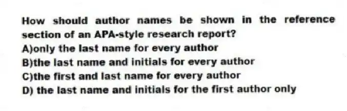 How should author names be shown in the reference section of an APA-style research report?
A)only the last name for every author
B)the last name and initials for every author
C)the first and last name for every author
D) the last name and initials for the first author only