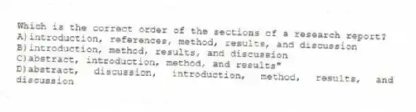 Which is the correct order of the sections of a research report?
A)introduction, references, method, results, and discussion
B)introduction, method, results, and discussion
C)abstract, introduction, method, and results"
D)abstract, discussion, introduction, method, results, and discussion