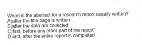 When is the abstract for a research report usually written?
A)after the title page is written
B)after the data are collected
C)first, before any other part of the report"
D)last, after the entire report is completed