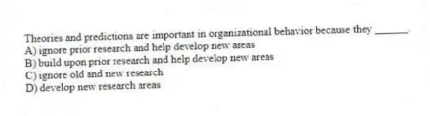 Theories and predictions are important in organizational behavior because they ______.
A) ignore prior research and help develop new areas
B) build upon prior research and help develop new areas
C) ignore old and new research
D) develop new research areas