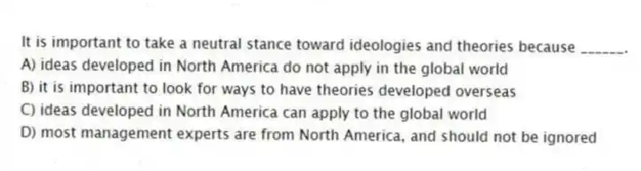 It is important to take a neutral stance toward ideologies and theories because ______.
A) ideas developed in North America do not apply in the global world
B) it is important to look for ways to have theories developed overseas
C) ideas developed in North America can apply to the global world
D) most management experts are from North America, and should not be ignored