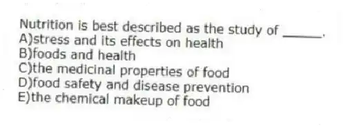 Nutrition is best described as the study of _____.
A)stress and its effects on health
B)foods and health
C)the medicinal properties of food
D)food safety and disease prevention
E)the chemical makeup of food