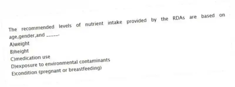 The recommended levels of nutrient intake provided by the RDAs are based on age,gender,and _____.
A)weight
B)height
C)medication use
D)exposure to environmental contaminants
E)condition (pregnant or breastfeeding)