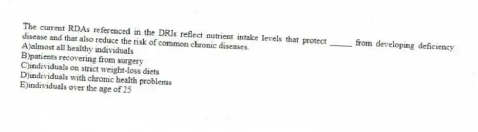 The current RDAs referenced in the DRIs reflect nutrient intake levels that protect _____ from developing deficiency disease and that also reduce the risk of common chronic diseases.
A)almost all healthy individuals
B)patients recovering from surgery
C)individuals on strict weight-loss diets
D)individuals with chronic health problems
E)individuals over the age of 25