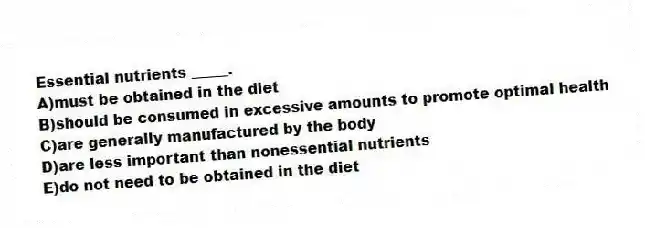 Essential nutrients _____.
A)must be obtained in the diet
B)should be consumed in excessive amounts to promote optimal health
C)are generally manufactured by the body
D)are less important than nonessential nutrients
E)do not need to be obtained in the diet