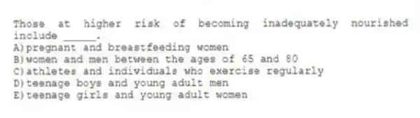 Those at higher risk of becoming inadequately nourished include _____.​
A)​pregnant and breastfeeding women
B)women and men between the ages of 65 and 80
C)athletes and individuals who exercise regularly
D)teenage boys and young adult men
E)​teenage girls and young adult women