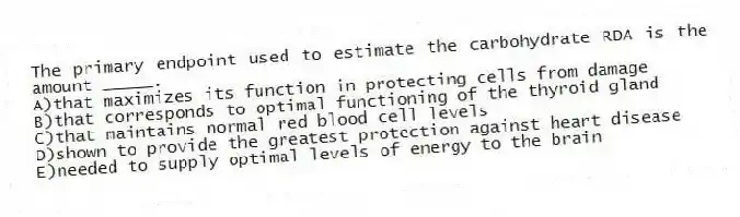 ​The primary endpoint used to estimate the carbohydrate RDA is the amount _____.
A)​that maximizes its function in protecting cells from damage
B)that corresponds to optimal functioning of the thyroid gland
C)that maintains normal red blood cell levels
D)shown to provide the greatest protection against heart disease
E)​needed to supply optimal levels of energy to the brain