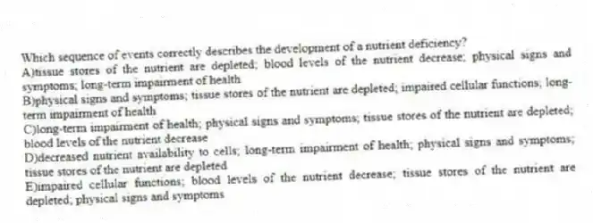 Which sequence of events correctly describes the development of a nutrient deficiency?
A)tissue stores of the nutrient are depleted; blood levels of the nutrient decrease; physical signs and symptoms; long-term impairment of health
B)physical signs and symptoms; tissue stores of the nutrient are depleted; impaired cellular functions; long-term impairment of health
C)long-term impairment of health; physical signs and symptoms; tissue stores of the nutrient are depleted; blood levels of the nutrient decrease
D)decreased nutrient availability to cells; long-term impairment of health; physical signs and symptoms; tissue stores of the nutrient are depleted
E)impaired cellular functions; blood levels of the nutrient decrease; tissue stores of the nutrient are depleted; physical signs and symptoms