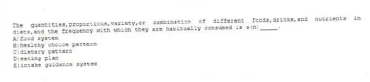 The quantities,proportions,variety,or combination of different foods,drinks,and nutrients in diets,and the frequency with which they are habitually consumed is a(n)_____.
A)food system
B)healthy choice pattern
C)dietary pattern
D)eating plan
E)intake guidance system