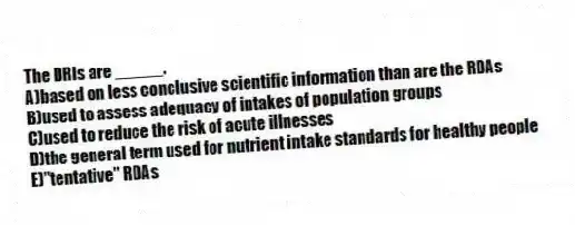 The DRIs are _____.
A)based on less conclusive scientific information than are the RDAs
B)used to assess adequacy of intakes of population groups
C)used to reduce the risk of acute illnesses
D)the general term used for nutrient intake standards for healthy people
E)"tentative" RDAs