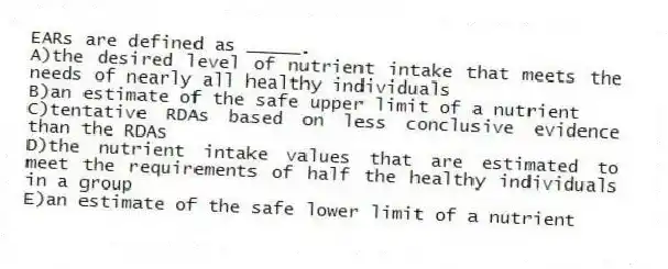 EARs are defined as _____.
A)the desired level of nutrient intake that meets the needs of nearly all healthy individuals
B)an estimate of the safe upper limit of a nutrient
C)tentative RDAs based on less conclusive evidence than the RDAs
D)the nutrient intake values that are estimated to meet the requirements of half the healthy individuals in a group
E)an estimate of the safe lower limit of a nutrient
