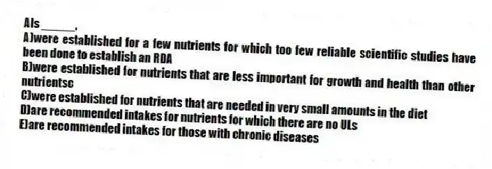AIs _____.​
A)​were established for a few nutrients for which too few reliable scientific studies have been done to establish an RDA
B)were established for nutrients that are less important for growth and health than other nutrientsc
C)were established for nutrients that are needed in very small amounts in the diet​
D)are recommended intakes for nutrients for which there are no ULs
E)​are recommended intakes for those with chronic diseases