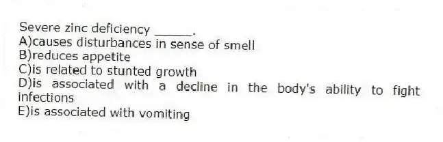 Severe zinc deficiency _____.
A)causes disturbances in sense of smell
B)reduces appetite
C)is related to stunted growth
D)is associated with a decline in the body's ability to fight infections
E)is associated with vomiting