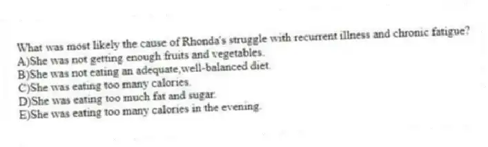 What was most likely the cause of Rhonda's struggle with recurrent illness and chronic fatigue?
A)She was not getting enough fruits and vegetables.
B)She was not eating an adequate,well-balanced diet.
C)She was eating too many calories.
D)She was eating too much fat and sugar.
E)She was eating too many calories in the evening.