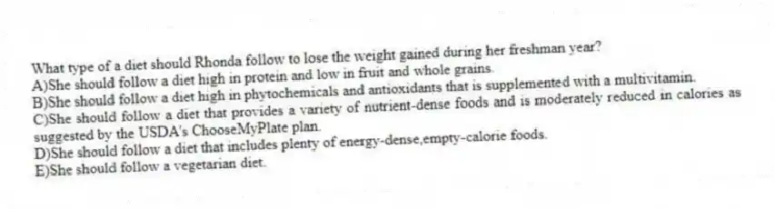 What type of a diet should Rhonda follow to lose the weight gained during her freshman year?
A)She should follow a diet high in protein and low in fruit and whole grains.
B)She should follow a diet high in phytochemicals and antioxidants that is supplemented with a multivitamin.
C)She should follow a diet that provides a variety of nutrient-dense foods and is moderately reduced in calories as suggested by the USDA's ChooseMyPlate plan.
D)She should follow a diet that includes plenty of energy-dense,empty-calorie foods.
E)She should follow a vegetarian diet.
