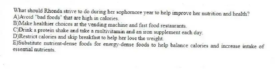 What should Rhonda strive to do during her sophomore year to help improve her nutrition and health?
A)Avoid "bad foods" that are high in calories.
B)Make healthier choices at the vending machine and fast food restaurants.
C)Drink a protein shake and take a multivitamin and an iron supplement each day.
D)Restrict calories and skip breakfast to help her lose the weight.
E)Substitute nutrient-dense foods for energy-dense foods to help balance calories and increase intake of essential nutrients.