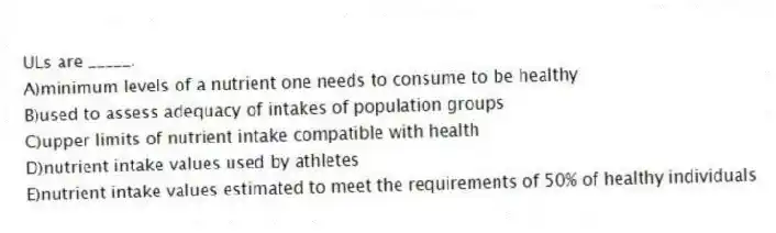 ULs are _____.
A)minimum levels of a nutrient one needs to consume to be healthy
B)used to assess adequacy of intakes of population groups
C)upper limits of nutrient intake compatible with health
D)nutrient intake values used by athletes
E)nutrient intake values estimated to meet the requirements of 50% of healthy individuals