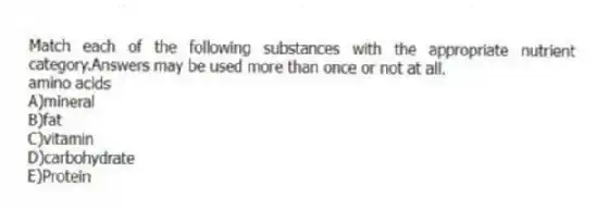 Match each of the following substances with the appropriate nutrient category.Answers may be used more than once or not at all.
-amino acids
A)mineral
B)fat
C)vitamin
D)carbohydrate
E)Protein