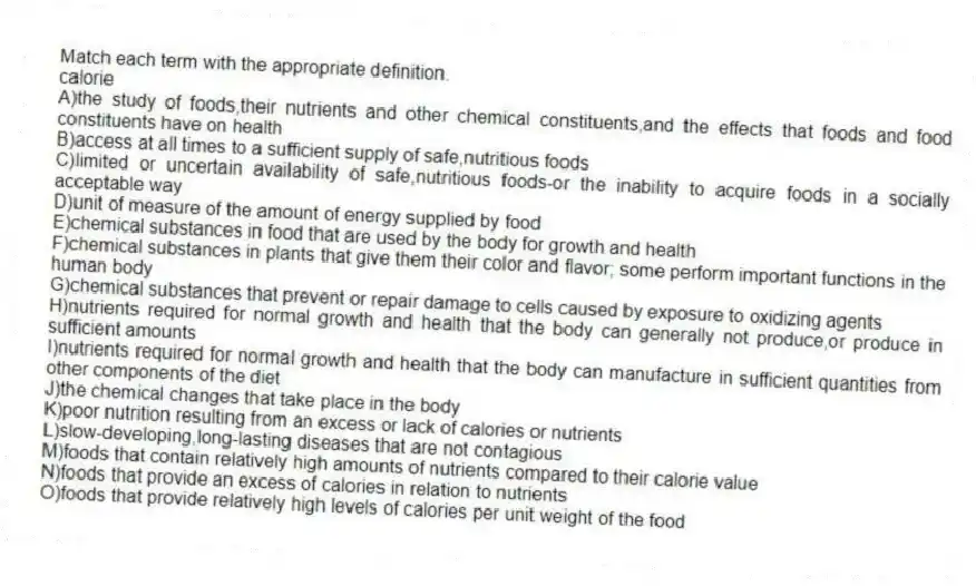 Match each term with the appropriate definition.
-calorie
A)the study of foods,their nutrients and other chemical constituents,and the effects that foods and food constituents have on health
B)access at all times to a sufficient supply of safe,nutritious foods
C)limited or uncertain availability of safe,nutritious foods-or the inability to acquire foods in a socially acceptable way
D)unit of measure of the amount of energy supplied by food
E)chemical substances in food that are used by the body for growth and health
F)chemical substances in plants that give them their color and flavor; some perform important functions in the human body
G)chemical substances that prevent or repair damage to cells caused by exposure to oxidizing agents
H)nutrients required for normal growth and health that the body can generally not produce,or produce in sufficient amounts
I)nutrients required for normal growth and health that the body can manufacture in sufficient quantities from other components of the diet
J)the chemical changes that take place in the body
K)poor nutrition resulting from an excess or lack of calories or nutrients
L)slow-developing,long-lasting diseases that are not contagious
M)foods that contain relatively high amounts of nutrients compared to their calorie value
N)foods that provide an excess of calories in relation to nutrients
O)foods that provide relatively high levels of calories per unit weight of the food