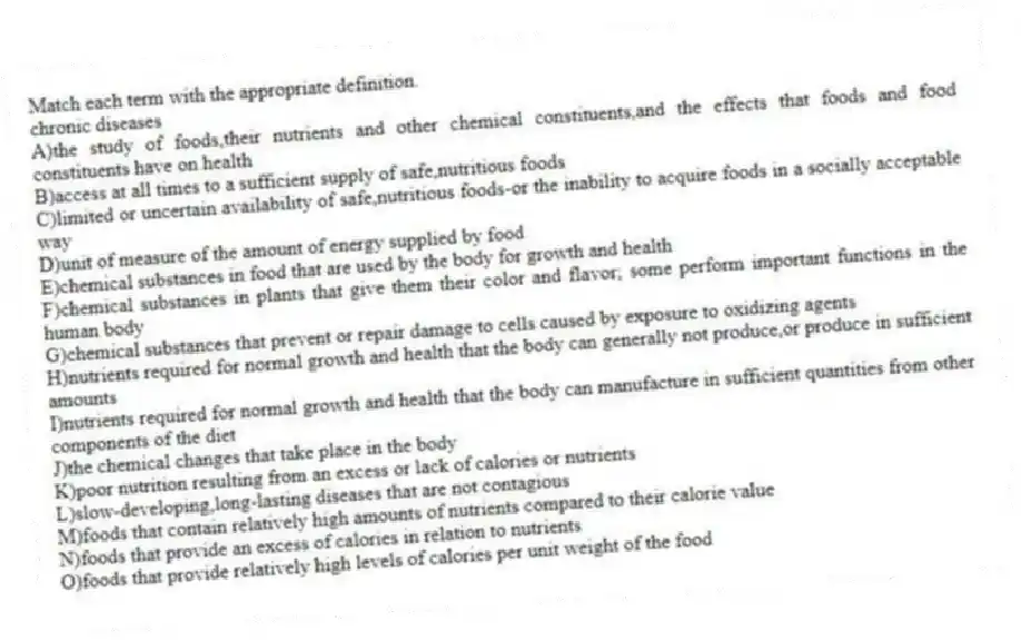 Match each term with the appropriate definition.
-chronic diseases
A)the study of foods,their nutrients and other chemical constituents,and the effects that foods and food constituents have on health
B)access at all times to a sufficient supply of safe,nutritious foods
C)limited or uncertain availability of safe,nutritious foods-or the inability to acquire foods in a socially acceptable way
D)unit of measure of the amount of energy supplied by food
E)chemical substances in food that are used by the body for growth and health
F)chemical substances in plants that give them their color and flavor; some perform important functions in the human body
G)chemical substances that prevent or repair damage to cells caused by exposure to oxidizing agents
H)nutrients required for normal growth and health that the body can generally not produce,or produce in sufficient amounts
I)nutrients required for normal growth and health that the body can manufacture in sufficient quantities from other components of the diet
J)the chemical changes that take place in the body
K)poor nutrition resulting from an excess or lack of calories or nutrients
L)slow-developing,long-lasting diseases that are not contagious
M)foods that contain relatively high amounts of nutrients compared to their calorie value
N)foods that provide an excess of calories in relation to nutrients
O)foods that provide relatively high levels of calories per unit weight of the food