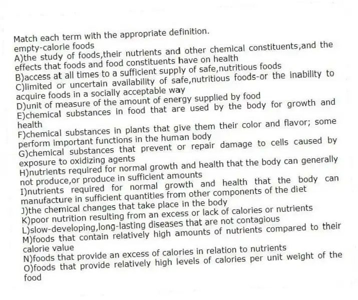 Match each term with the appropriate definition.
-empty-calorie foods
A)the study of foods,their nutrients and other chemical constituents,and the effects that foods and food constituents have on health
B)access at all times to a sufficient supply of safe,nutritious foods
C)limited or uncertain availability of safe,nutritious foods-or the inability to acquire foods in a socially acceptable way
D)unit of measure of the amount of energy supplied by food
E)chemical substances in food that are used by the body for growth and health
F)chemical substances in plants that give them their color and flavor; some perform important functions in the human body
G)chemical substances that prevent or repair damage to cells caused by exposure to oxidizing agents
H)nutrients required for normal growth and health that the body can generally not produce,or produce in sufficient amounts
I)nutrients required for normal growth and health that the body can manufacture in sufficient quantities from other components of the diet
J)the chemical changes that take place in the body
K)poor nutrition resulting from an excess or lack of calories or nutrients
L)slow-developing,long-lasting diseases that are not contagious
M)foods that contain relatively high amounts of nutrients compared to their calorie value
N)foods that provide an excess of calories in relation to nutrients
O)foods that provide relatively high levels of calories per unit weight of the food